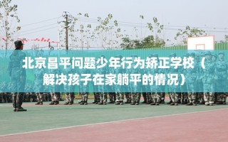 北京昌平问题少年行为矫正学校（解决孩子在家躺平的情况）