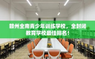 赣州全南青少年训练学校，全封闭教育学校最佳排名！