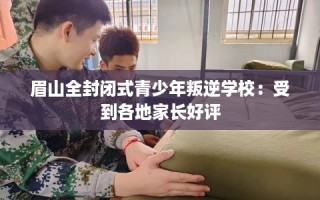 眉山全封闭式青少年叛逆学校：受到各地家长好评