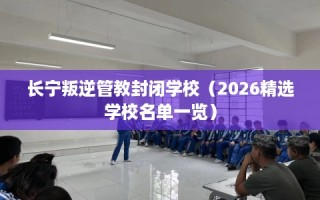 长宁叛逆管教封闭学校（2026精选学校名单一览）