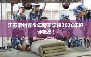 江苏常州青少年矫正学校2026年好评极高！