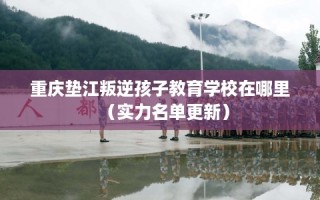重庆垫江叛逆孩子教育学校在哪里（实力名单更新）