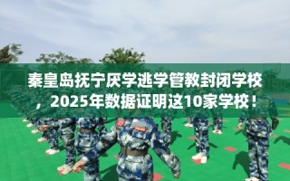 秦皇岛抚宁厌学逃学管教封闭学校，2025年数据证明这10家学校！