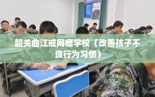 韶关曲江戒网瘾学校（改善孩子不良行为习惯）