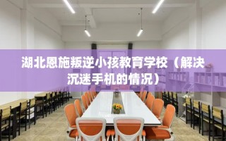 湖北恩施叛逆小孩教育学校（解决沉迷手机的情况）