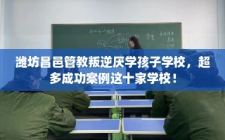 潍坊昌邑管教叛逆厌学孩子学校，超多成功案例这十家学校！