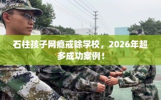石柱孩子网瘾戒除学校，2026年超多成功案例！