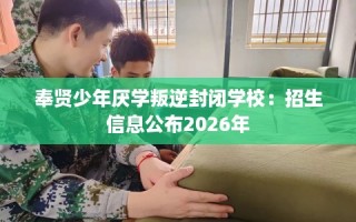 奉贤少年厌学叛逆封闭学校：招生信息公布2026年