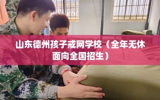 山东德州孩子戒网学校（全年无休面向全国招生）