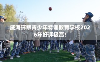 威海环翠青少年特训教育学校2026年好评极高！