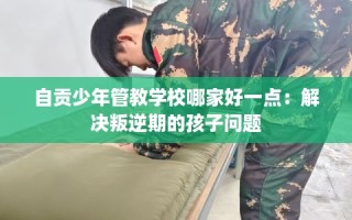 自贡少年管教学校哪家好一点：解决叛逆期的孩子问题