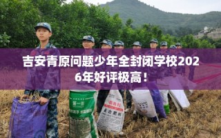 吉安青原问题少年全封闭学校2026年好评极高！