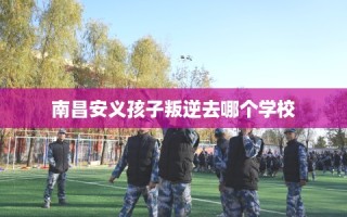南昌安义孩子叛逆去哪个学校