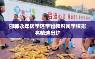 邯郸永年厌学逃学管教封闭学校排名精选出炉