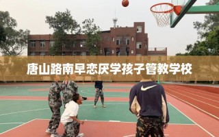 唐山路南早恋厌学孩子管教学校