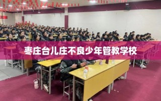 枣庄台儿庄不良少年管教学校
