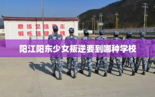 阳江阳东少女叛逆要到哪种学校