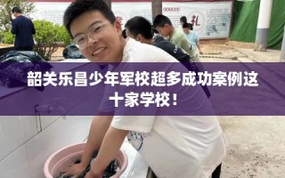 韶关乐昌少年军校超多成功案例这十家学校！
