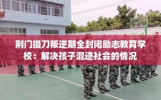 荆门掇刀叛逆期全封闭励志教育学校：解决孩子混迹社会的情况