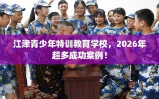江津青少年特训教育学校，2026年超多成功案例！