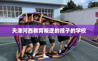 天津河西教育叛逆的孩子的学校