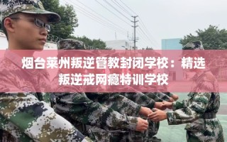 烟台莱州叛逆管教封闭学校：精选叛逆戒网瘾特训学校
