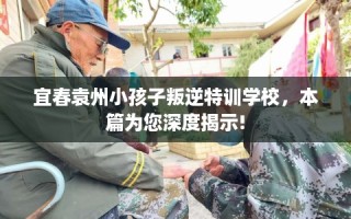 宜春袁州小孩子叛逆特训学校，本篇为您深度揭示!