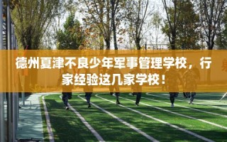 德州夏津不良少年军事管理学校，行家经验这几家学校！