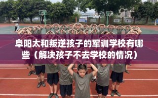 阜阳太和叛逆孩子的军训学校有哪些（解决孩子不去学校的情况）