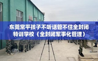 东莞常平孩子不听话管不住全封闭特训学校（全封闭军事化管理）