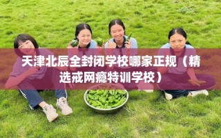 天津北辰全封闭学校哪家正规（精选戒网瘾特训学校）