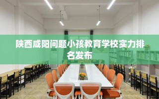 陕西咸阳问题小孩教育学校实力排名发布