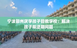 宁波鄞州厌学孩子管教学校：解决孩子叛逆期问题