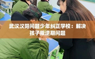 武汉汉阳问题少年纠正学校：解决孩子叛逆期问题
