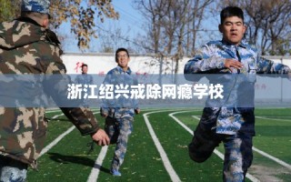 浙江绍兴戒除网瘾学校