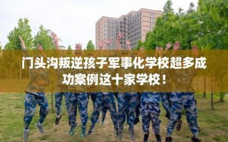 门头沟叛逆孩子军事化学校超多成功案例这十家学校！