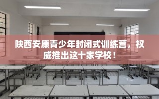 陕西安康青少年封闭式训练营，权威推出这十家学校！