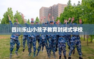 四川乐山小孩子教育封闭式学校