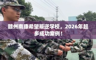 赣州南康希望叛逆学校，2026年超多成功案例！