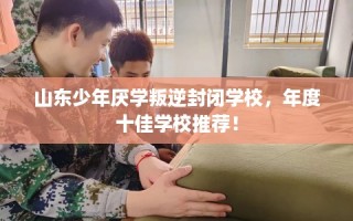 山东少年厌学叛逆封闭学校，年度十佳学校推荐！