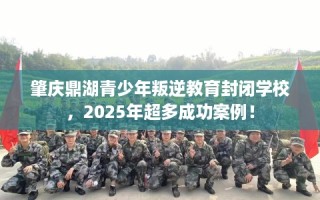 肇庆鼎湖青少年叛逆教育封闭学校，2025年超多成功案例！
