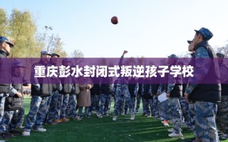 重庆彭水封闭式叛逆孩子学校