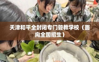 天津和平全封闭专门管教学校（面向全国招生）