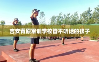 吉安青原军训学校管不听话的孩子