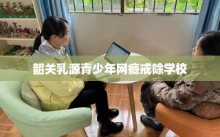 韶关乳源青少年网瘾戒除学校