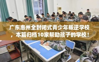 广东惠州全封闭式青少年叛逆学校，本篇归档10家帮助孩子的学校！