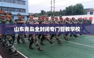 山东青岛全封闭专门管教学校