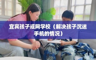 宜宾孩子戒网学校（解决孩子沉迷手机的情况）