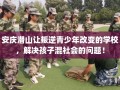 安庆潜山让叛逆青少年改变的学校，解决孩子混社会的问题！