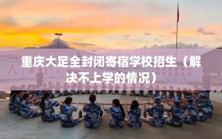 重庆大足全封闭寄宿学校招生（解决不上学的情况）